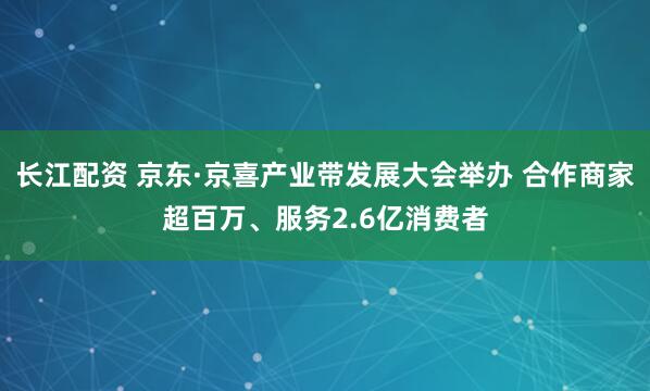 长江配资 京东·京喜产业带发展大会举办 合作商家超百万、服务2.6亿消费者
