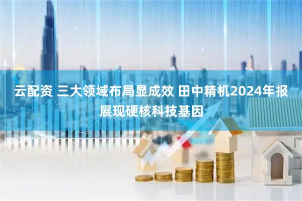 云配资 三大领域布局显成效 田中精机2024年报展现硬核科技基因
