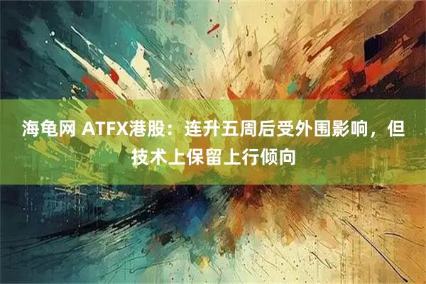 海龟网 ATFX港股：连升五周后受外围影响，但技术上保留上行倾向