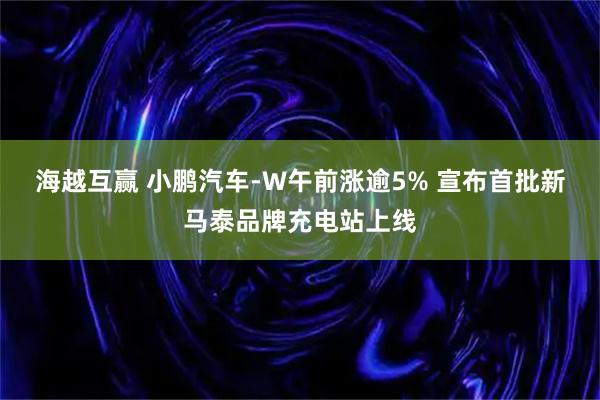 海越互赢 小鹏汽车-W午前涨逾5% 宣布首批新马泰品牌充电站上线