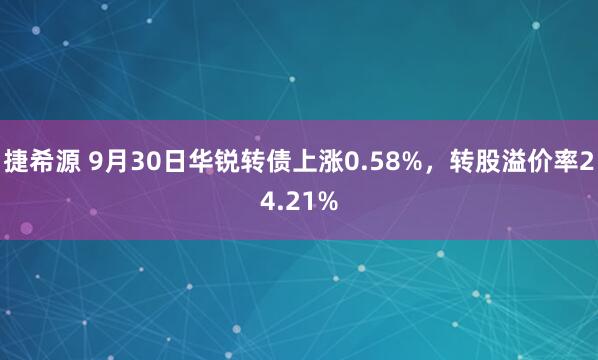 捷希源 9月30日华锐转债上涨0.58%，转股溢价率24.21%