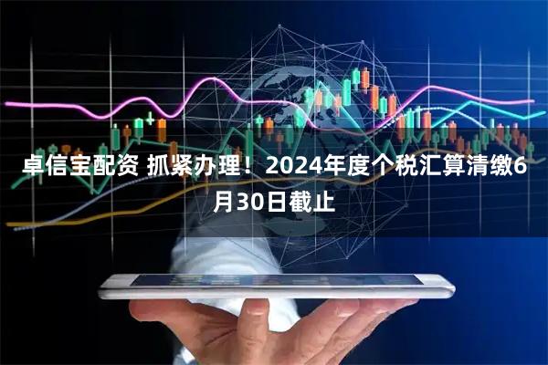 卓信宝配资 抓紧办理！2024年度个税汇算清缴6月30日截止