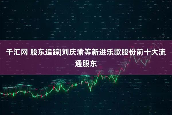 千汇网 股东追踪|刘庆渝等新进乐歌股份前十大流通股东