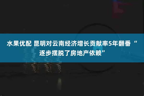 水果优配 昆明对云南经济增长贡献率5年翻番 “逐步摆脱了房地产依赖”