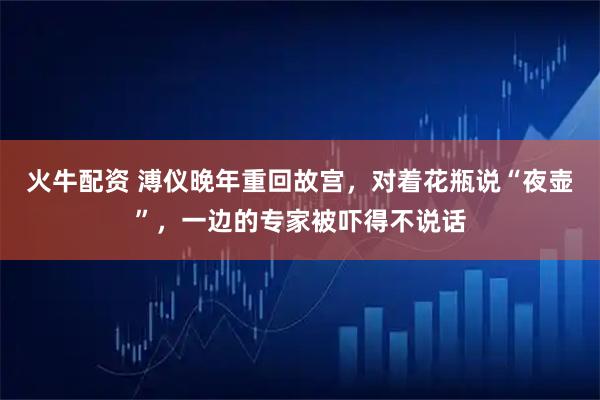 火牛配资 溥仪晚年重回故宫，对着花瓶说“夜壶”，一边的专家被吓得不说话