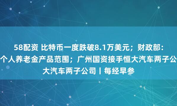 58配资 比特币一度跌破8.1万美元;财政部:储蓄国债纳入个人养老金产品范围;广州国资接手恒大汽车两子公司丨每经早参