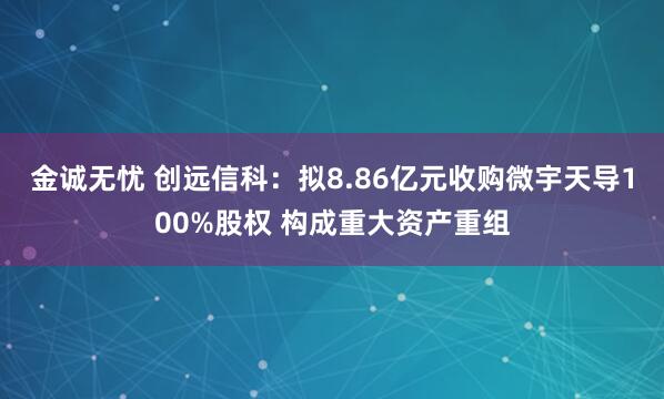 金诚无忧 创远信科：拟8.86亿元收购微宇天导100%股权 构成重大资产重组