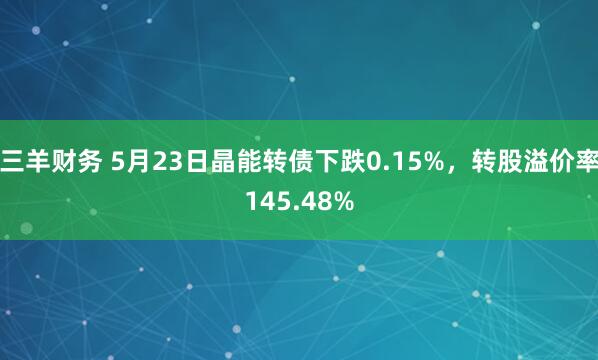 三羊财务 5月23日晶能转债下跌0.15%，转股溢价率145.48%