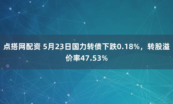 点搭网配资 5月23日国力转债下跌0.18%，转股溢价率47.53%