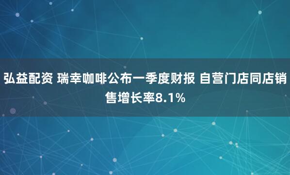 弘益配资 瑞幸咖啡公布一季度财报 自营门店同店销售增长率8.1%