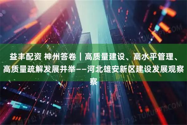 益丰配资 神州答卷|高质量建设、高水平管理、高质量疏解发展并举——河北雄安新区建设发展观察