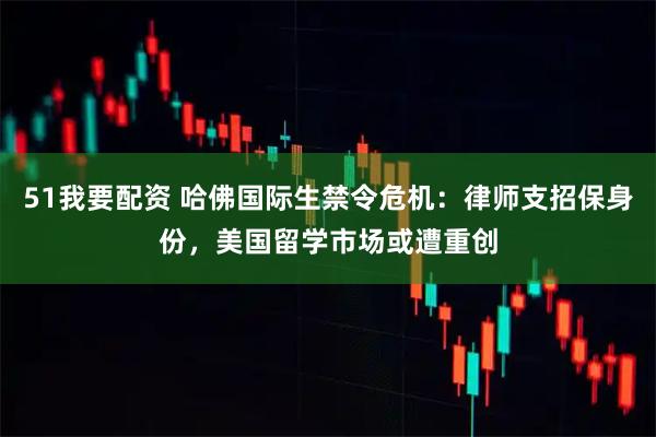 51我要配资 哈佛国际生禁令危机：律师支招保身份，美国留学市场或遭重创
