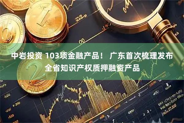 中岩投资 103项金融产品! 广东首次梳理发布全省知识产权质押融资产品