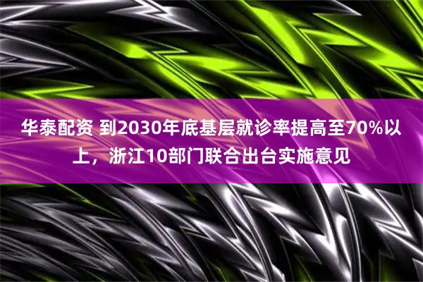 华泰配资 到2030年底基层就诊率提高至70%以上,浙江10部门联合出台实施意见