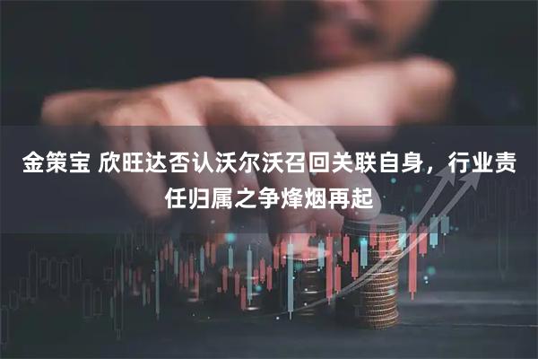 金策宝 欣旺达否认沃尔沃召回关联自身，行业责任归属之争烽烟再起