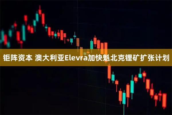 钜阵资本 澳大利亚Elevra加快魁北克锂矿扩张计划