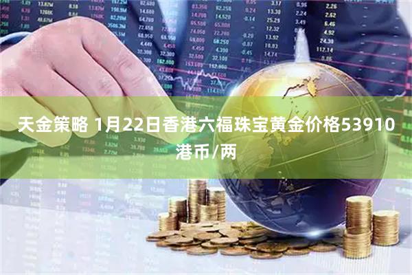 天金策略 1月22日香港六福珠宝黄金价格53910港币/两