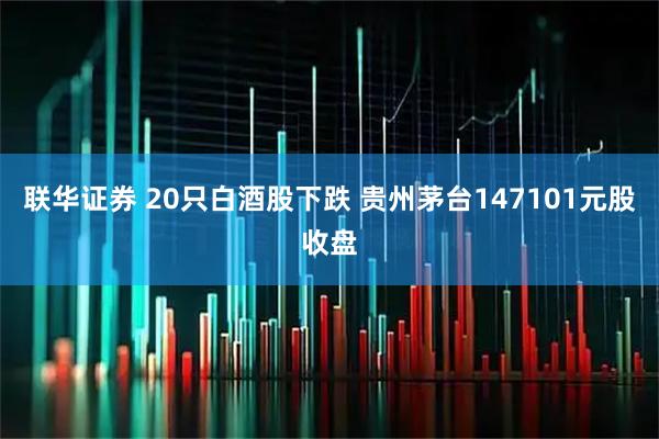 联华证券 20只白酒股下跌 贵州茅台147101元股收盘