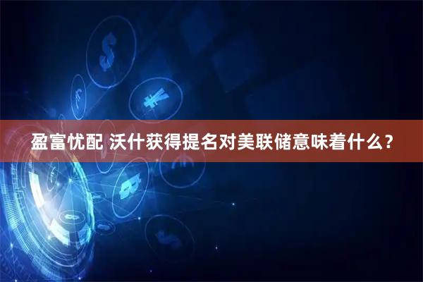 盈富忧配 沃什获得提名对美联储意味着什么？