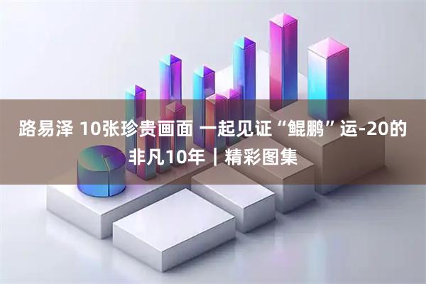 路易泽 10张珍贵画面 一起见证“鲲鹏”运-20的非凡10年|精彩图集