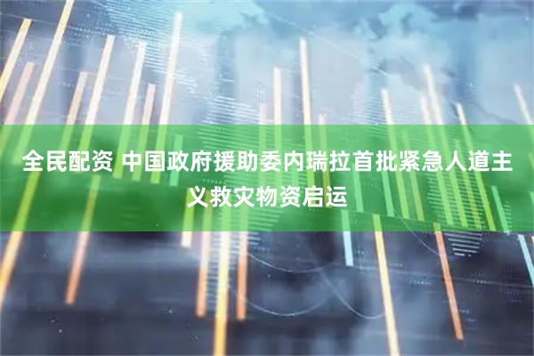 全民配资 中国政府援助委内瑞拉首批紧急人道主义救灾物资启运