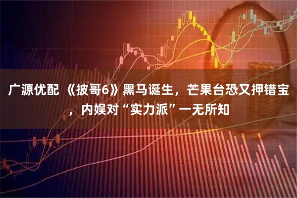 广源优配 《披哥6》黑马诞生，芒果台恐又押错宝，内娱对“实力派”一无所知