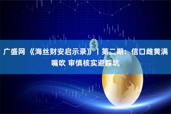 广盛网 《海丝财安启示录》丨第二期：信口雌黄满嘴吹 审慎核实避踩坑